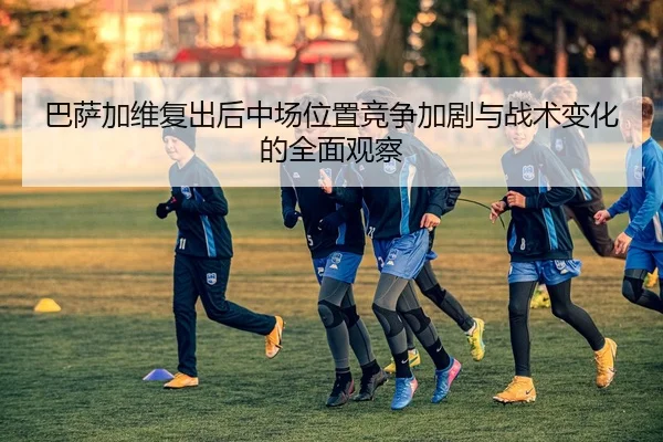 巴萨加维复出后中场位置竞争加剧与战术变化的全面观察