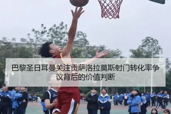 巴黎圣日耳曼关注贡萨洛拉莫斯射门转化率争议背后的价值判断