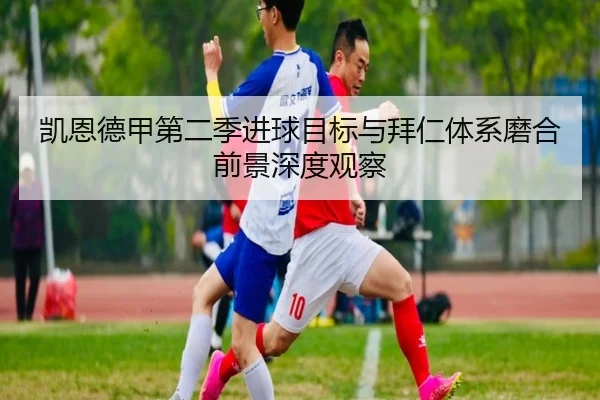 凯恩德甲第二季进球目标与拜仁体系磨合前景深度观察（kaiyun）